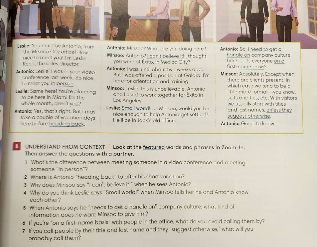 Leslie: You must be Antonio, from Antonio: Minsoo? What are you doing here? Antonio: So, I need to get a
the Mexico City office! How
nice to meet you! I'm Leslie Minsoo: Antonio? I can't believe it! I thought handle on company culture
you were at Éxito, in Mexico City? here. . . . Is everyone on a
Reed, the sales director. first-name basis?
Antonio: I was, until about two weeks ago.
Antonio: Leslie! I was in your video But I was offered a position at Galaxy. I'm Minsoo: Absolutely. Except when
conference last week. So nice here for orientation and training. there are clients present, in
to meet you in person. which case we tend to be a
Minsoo: Leslie, this is unbelievable. Antonio
Leslie: Same here! You're planning and I used to work together for Éxito in little more formal—you know,
to be here in Miami for the Los Angeles! suits and ties, etc. With visitors
we usually start with titles
whole month, aren't you? Leslie: Small world! . . . Minsoo, would you be and last names, unless they
Antonio: Yes, that's right. But I may nice enough to help Antonio get settled? suggest otherwise.
take a couple of vacation days He'll be in Jack's old office.
here before heading back. Antonio: Good to know.
B UNDERSTAND FROM CONTEXT | Look at the featured words and phrases in Zoom-In.
Then answer the questions with a partner.
1 What's the difference between meeting someone in a video conference and meeting
someone “in person”?
2 Where is Antonio “heading back” to after his short vacation?
3 Why does Minsoo say “I can’t believe it!” when he sees Antonio?
4 Why do you think Leslie says “Small world!” when Minsoo tells her he and Antonio know
each other?
5 When Antonio says he “needs to get a handle on” company culture, what kind of
information does he want Minsoo to give him?
6 If you're “on a first-name basis” with people in the office, what do you avoid calling them by?
7 If you call people by their title and last name and they “suggest otherwise,” what will you
probably call them?