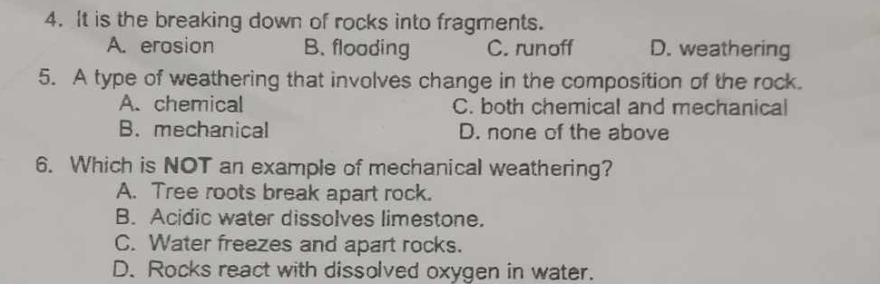 It is the breaking down of rocks into fragments.
A. erosion B. flooding C. runoff D. weathering
5. A type of weathering that involves change in the composition of the rock.
A. chemical C. both chemical and mechanical
B. mechanical D. none of the above
6. Which is NOT an example of mechanical weathering?
A. Tree roots break apart rock.
B. Acidic water dissolves limestone.
C. Water freezes and apart rocks.
D. Rocks react with dissolved oxygen in water.