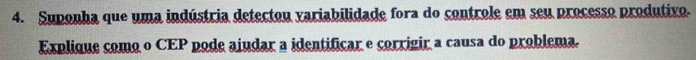 Suponha que uma indústria detectou variabilidade fora do controle em seu processo produtivo. 
Explique como o CEP pode aiudar a identificar e corrigir a causa do problema.