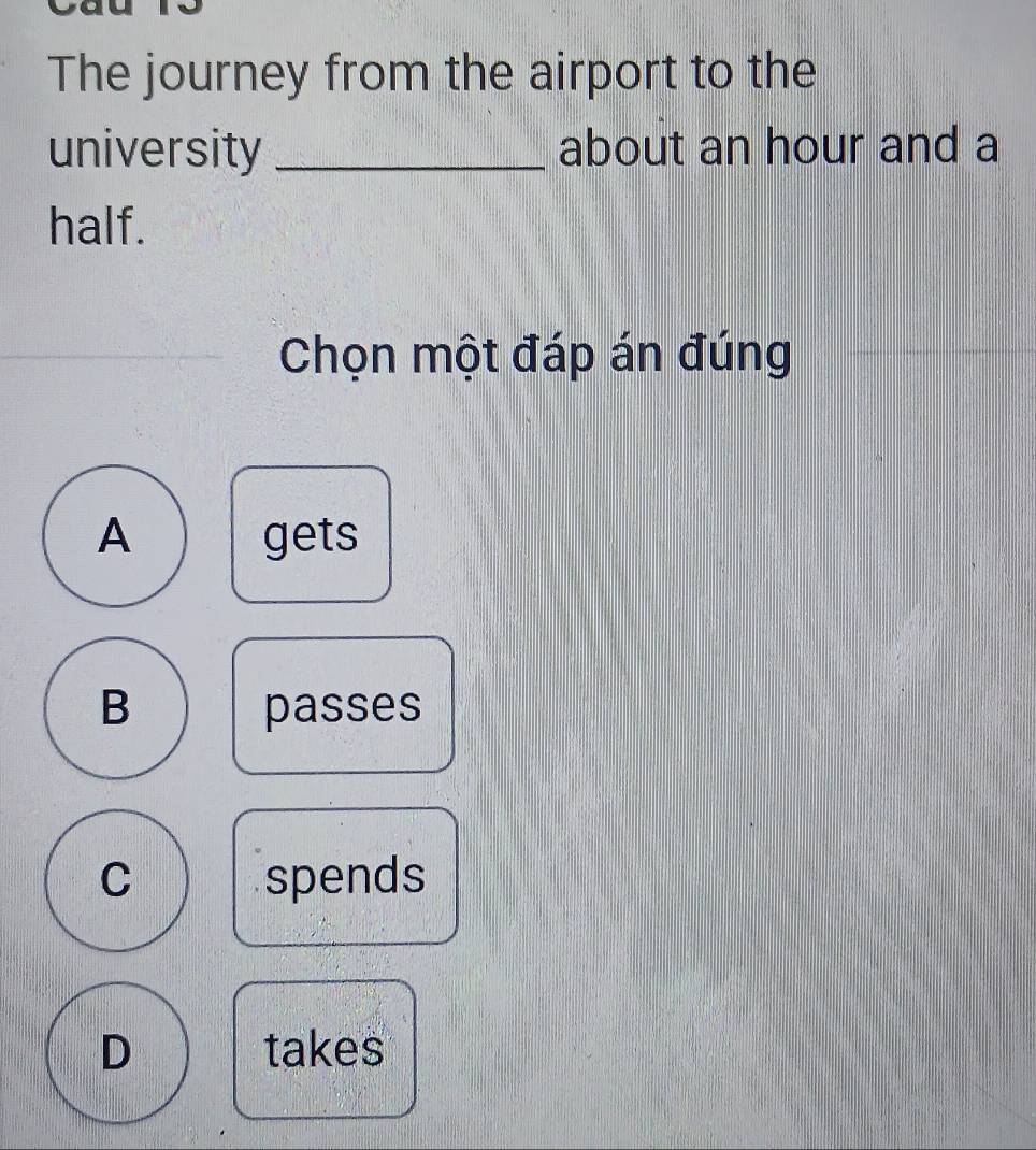 The journey from the airport to the
university _about an hour and a
half.
_
Chọn một đáp án đúng
A gets
B passes
C spends
D takes