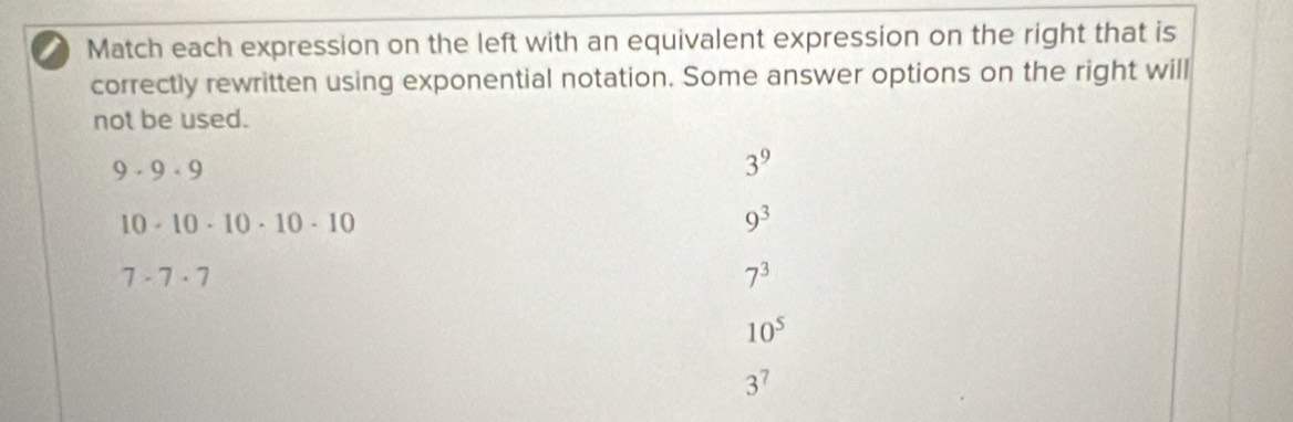 Match each expression on the left with an equivalent expression on the right that is
correctly rewritten using exponential notation. Some answer options on the right will
not be used.
9· 9· 9
3^9
10· 10· 10· 10· 10
9^3
7· 7· 7
7^3
10^5
3^7