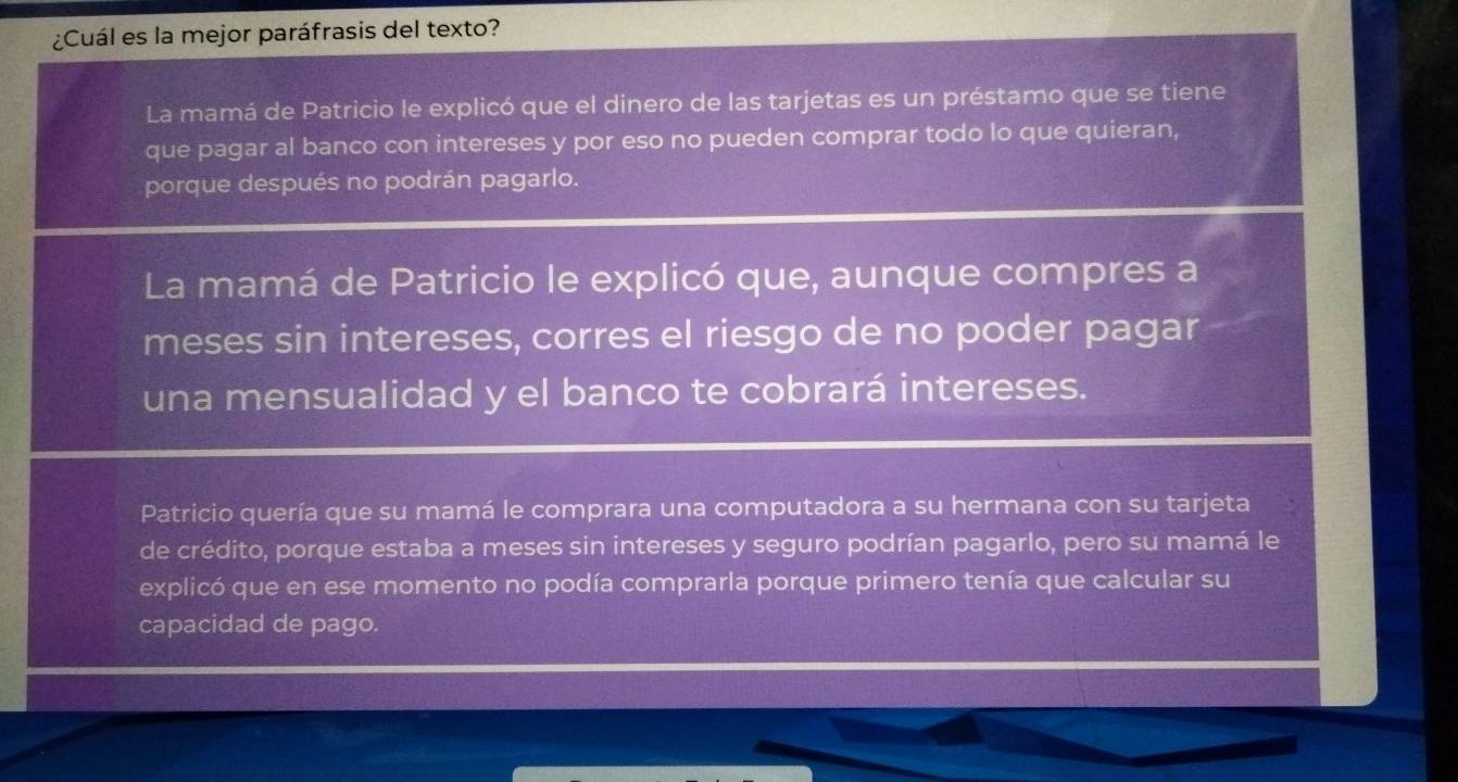 ¿Cuál es la mejor paráfrasis del texto?
La mamá de Patricio le explicó que el dinero de las tarjetas es un préstamo que se tiene
que pagar al banco con intereses y por eso no pueden comprar todo lo que quieran,
porque después no podrán pagarlo.
La mamá de Patricio le explicó que, aunque compres a
meses sin intereses, corres el riesgo de no poder pagar
una mensualidad y el banco te cobrará intereses.
Patricio quería que su mamá le comprara una computadora a su hermana con su tarjeta
de crédito, porque estaba a meses sin intereses y seguro podrían pagarlo, pero su mamá le
explicó que en ese momento no podía comprarla porque primero tenía que calcular su
capacidad de pago.