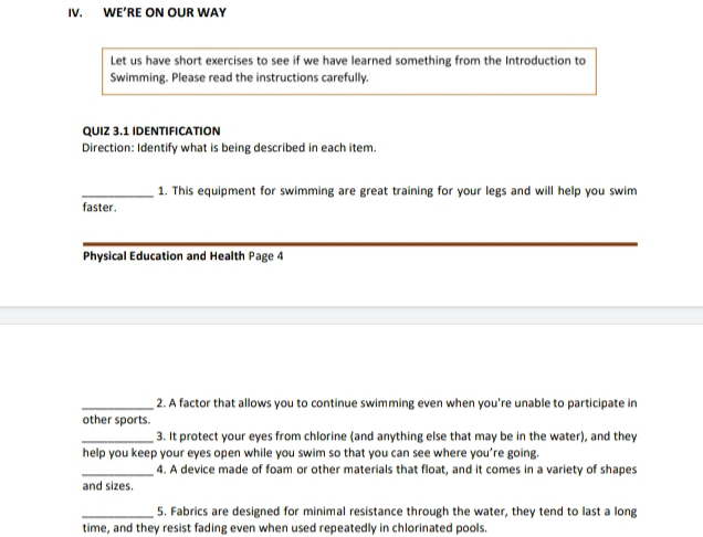 WE’RE ON OUR WAY 
Let us have short exercises to see if we have learned something from the Introduction to 
Swimming. Please read the instructions carefully. 
QUIZ 3.1 IDENTIFICATION 
Direction: Identify what is being described in each item. 
_1. This equipment for swimming are great training for your legs and will help you swim 
faster. 
Physical Education and Health Page 4 
_2. A factor that allows you to continue swimming even when you're unable to participate in 
other sports. 
_3. It protect your eyes from chlorine (and anything else that may be in the water), and they 
help you keep your eyes open while you swim so that you can see where you’re going. 
_4. A device made of foam or other materials that float, and it comes in a variety of shapes 
and sizes. 
_5. Fabrics are designed for minimal resistance through the water, they tend to last a long 
time, and they resist fading even when used repeatedly in chlorinated pools.