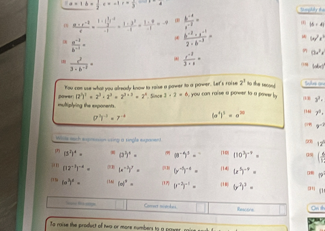 a=1b= 1/2 c=-1 r= 1/3  and A
Sumphily the
(3)  (a+r^(-2))/e =frac 1+( 1/3 )^-2-1= (1+3^2)/-1 = (1+9)/-1 =-9 (2)  (b^(-4))/s^(-2) =
( (6+4)
[3  (a^(-2))/b^(-1) =
(4)  (b^(-2)· s^(-1))/2· b^(-3) = (d) (x/z^3
(3x^2z
(5)  c^2/3· b^(-2) =
(6)  (r^(-2))/3+s = (10) (abc)^1
You can use what you already know to raise a power to a power. Let's raise 2^3 to the second Salve an
power: (2^3)^2=2^3· 2^3=2^(3+3)=2^6 , Since 3· 2=6 , you can raise a power to a power by (13) 3^2·
multiplying the exponents.
(7^2)^-3=7^(-6)
(a^4)^5=a^(20)
16 7^3,
(19) 9^(-2)
Write each expression using a single exponent. 12°
(27)
12) (5^2)^4= (8) (3^3)^6= (9) (8^(-4))^5= (10) (10^3)^-9= (25) ( 6/12 
(1 1] (12^(-3))^-4= (12) (x^(-3))^7= (13) (y^(-5))^-6= (14) (z^5)^-9=
(2 (9^2
(15) (a^3)^6= (16) (a)^9= (17) (i^(-2))^-1= (18) (y^2)^3=
(31 (1
Scose fis page, Correct mistakes Rescore. On th
To raise the product of two or more numbers to a pawer ri