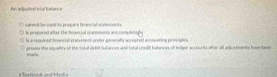 An adjusted trial balance
cannot he used to prepare fnancial statements.
is prepared after the financial statements are completeds
is a required financial statement under generally accepted accounting principles.
proves the equality of the total debit balances and total credit balances of ledger accounts after all adjustments have been
made
Textbook and Media