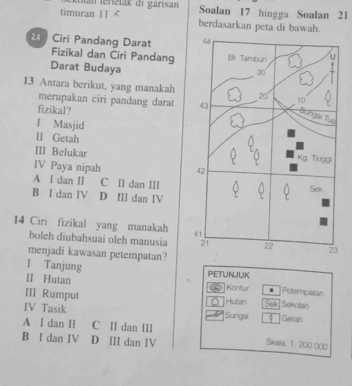 olan terietak di garisan Soalan 17 hingga Soalan 21
timuran 11
berdasarkan peta di bawah.
24 Ciri Pandang Darat
Fizikal dan Ciri Pandang
Darat Budaya
13 Antara berikut, yang manakah
merupakan ciri pandang darat 
fizikal?
I Masjid
II Getah 
III Belukar
IV Paya nipah
A I dan II C II dan III
B I dan IV D III dan IV
14 Ciri fizikal yang manakah 
boleh diubahsuai oleh manusia 
menjadi kawasan petempatan?
I Tanjung
PETUNJUK
II Hutan Kontur I Petempatan
III Rumput Hutan Sek Sekolah
IV Tasik Sungai 0 Getah
A I dan II C II dan III
B I dan IV D III dan IV
Skala: 1: 200 000