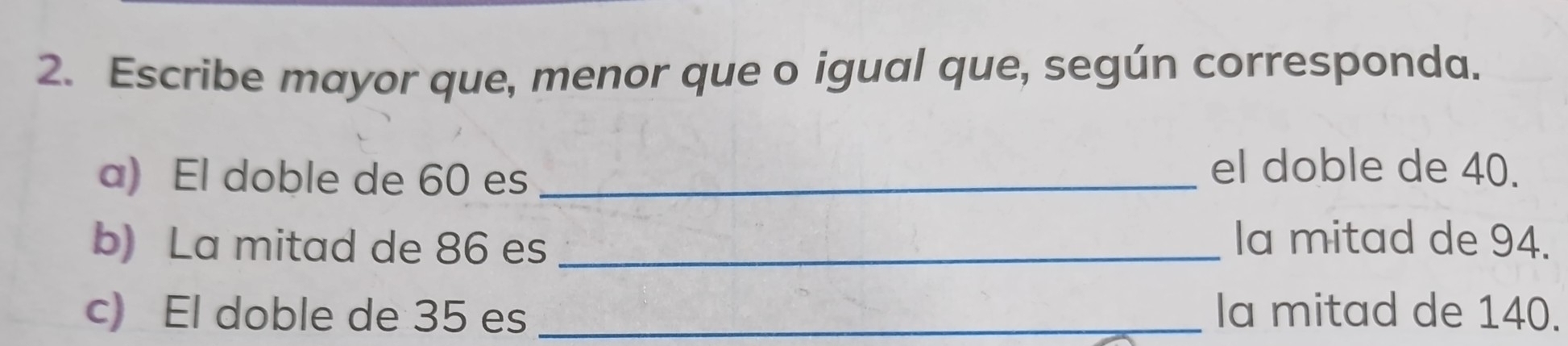 Escribe mayor que, menor que o igual que, según corresponda. 
a) El doble de 60 es_ 
el doble de 40. 
b) La mitad de 86 es _la mitad de 94. 
c) El doble de 35 es _la mitad de 140.