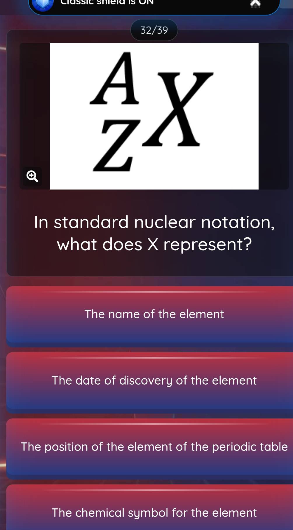 assic snetas
32/39
_Z^AX 
In standard nuclear notation,
what does X represent?
The name of the element
The date of discovery of the element
The position of the element of the periodic table
The chemical symbol for the element