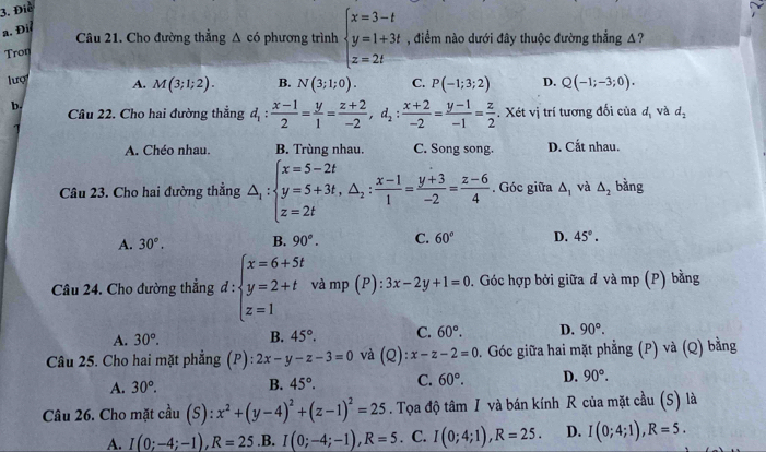 Điể
a. Đi
Câu 21. Cho đường thẳng △ cd phương trình beginarrayl x=3-t y=1+3t z=2tendarray. , điểm nào dưới đây thuộc đường thắng A?
Tron
lượ A. M(3;1;2). B. N(3;1;0). C. P(-1;3;2) D. Q(-1;-3;0).
b. Câu 22. Cho hai đường thẳng d_1: (x-1)/2 = y/1 = (z+2)/-2 ,d_2: (x+2)/-2 = (y-1)/-1 = z/2 . Xét vị trí tương đối của d_3 và d_2
A. Chéo nhau. B. Trùng nhau. C. Song song. D. Cắt nhau.
Câu 23. Cho hai đường thẳng △ _1:beginarrayl x=5-2t y=5+3t,△ _2: (x-1)/1 = (y+3)/-2 = (z-6)/4 . Góc giữa △ _1 và △ _2 bǎng
A. 30°. B. 90°. C. 60° D. 45°.
Câu 24. Cho đường thẳng d:beginarrayl x=6+5t y=2+t z=1endarray. x: và mp (P) l:3x-2y+1=0 0. Góc hợp bởi giữa đ và mp (P) bằng
A. 30°. B. 45°. C. 60°. D. 90°.
Câu 25. Cho hai mặt phẳng (P): 2x-y-z-3=0 và (Q):x-z-2=0 0. Góc giữa hai mặt phẳng (P) và (Q) bằng
A. 30°. B. 45°. C. 60°. D. 90°.
Câu 26. Cho mặt cầu (S):x^2+(y-4)^2+(z-1)^2=25. Tọa độ that am I và bán kính R của mặt cầu (S) là
A. I(0;-4;-1),R=25 .B. I(0;-4;-1),R=5. C. I(0;4;1),R=25. D. I(0;4;1),R=5.