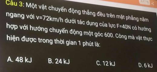 3LFT36
Câu 3: Một vật chuyển động thẳng đều trên mặt phẳng năm
ngang với v=72km/h dưới tác dụng của lực F=40N có hướng
hợp với hướng chuyển động một góc 600. Công mà vật thực
hiện được trong thời gian 1 phút là:
A. 48 kJ B. 24 kJ C. 12 kJ D. 6 kJ