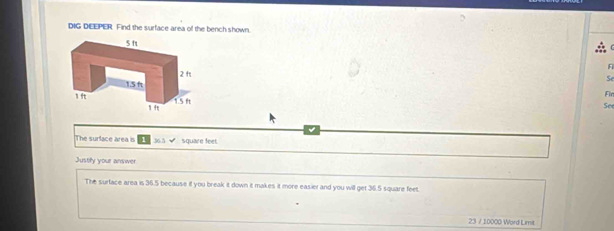 DIG DEEPER Find the surface area of the bench shown. 
Fi 
Se 
Fin 
See 
The surface area is 1 36.5 square feet
Justily your answer 
The surface area is 36.5 because if you break it down it makes it more easier and you will get 36.5 square feet. 
23 / 10000 Word Limit