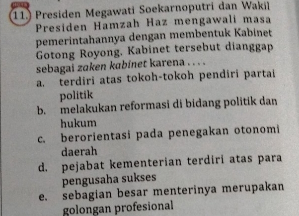 11.) Presiden Megawati Soekarnoputri dan Wakil
Presiden Hamzah Haz mengawali masa
pemerintahannya dengan membentuk Kabinet
Gotong Royong. Kabinet tersebut dianggap
sebagai zaken kabinet karena . . . .
a. terdiri atas tokoh-tokoh pendiri partai
politik
b. melakukan reformasi di bidang politik dan
hukum
c. berorientasi pada penegakan otonomi
daerah
d. pejabat kementerian terdiri atas para
pengusaha sukses
e. sebagian besar menterinya merupakan
golongan profesional