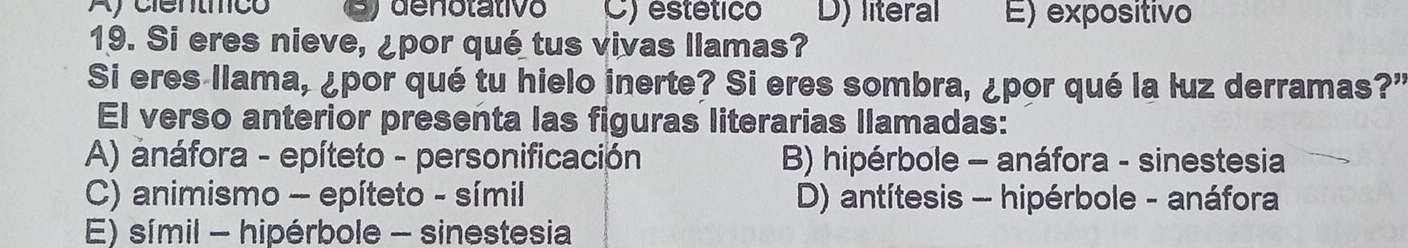 Aycientíico denotativo C) estético D) literal E) expositivo
19. Si eres nieve, ¿por qué tus vivas llamas?
Si eres llama, ¿por qué tu hielo inerte? Si eres sombra, ¿por qué la luz derramas?"
El verso anterior presenta las figuras literarias llamadas:
A) anáfora - epíteto - personificación B) hipérbole - anáfora - sinestesia
C) animismo - epíteto - símil D) antítesis - hipérbole - anáfora
E) símil - hipérbole - sinestesia