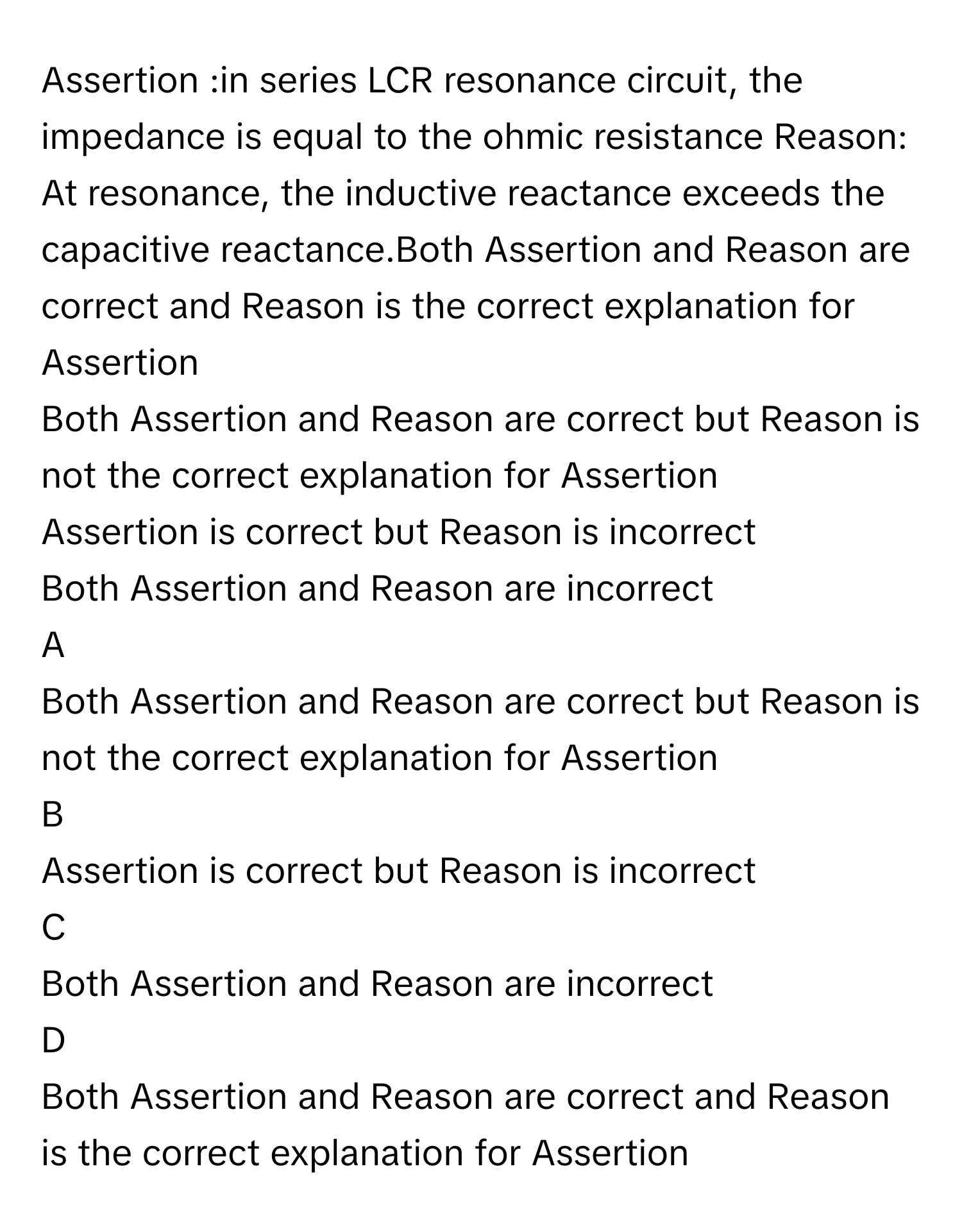 Assertion :in series LCR resonance circuit, the impedance is equal to the ohmic resistance Reason: At resonance, the inductive reactance exceeds the capacitive reactance.Both Assertion and Reason are correct and Reason is the correct explanation for Assertion
Both Assertion and Reason are correct but Reason is not the correct explanation for Assertion
Assertion is correct but Reason is incorrect
Both Assertion and Reason are incorrect

A  
Both Assertion and Reason are correct but Reason is not the correct explanation for Assertion 


B  
Assertion is correct but Reason is incorrect 


C  
Both Assertion and Reason are incorrect 


D  
Both Assertion and Reason are correct and Reason is the correct explanation for Assertion