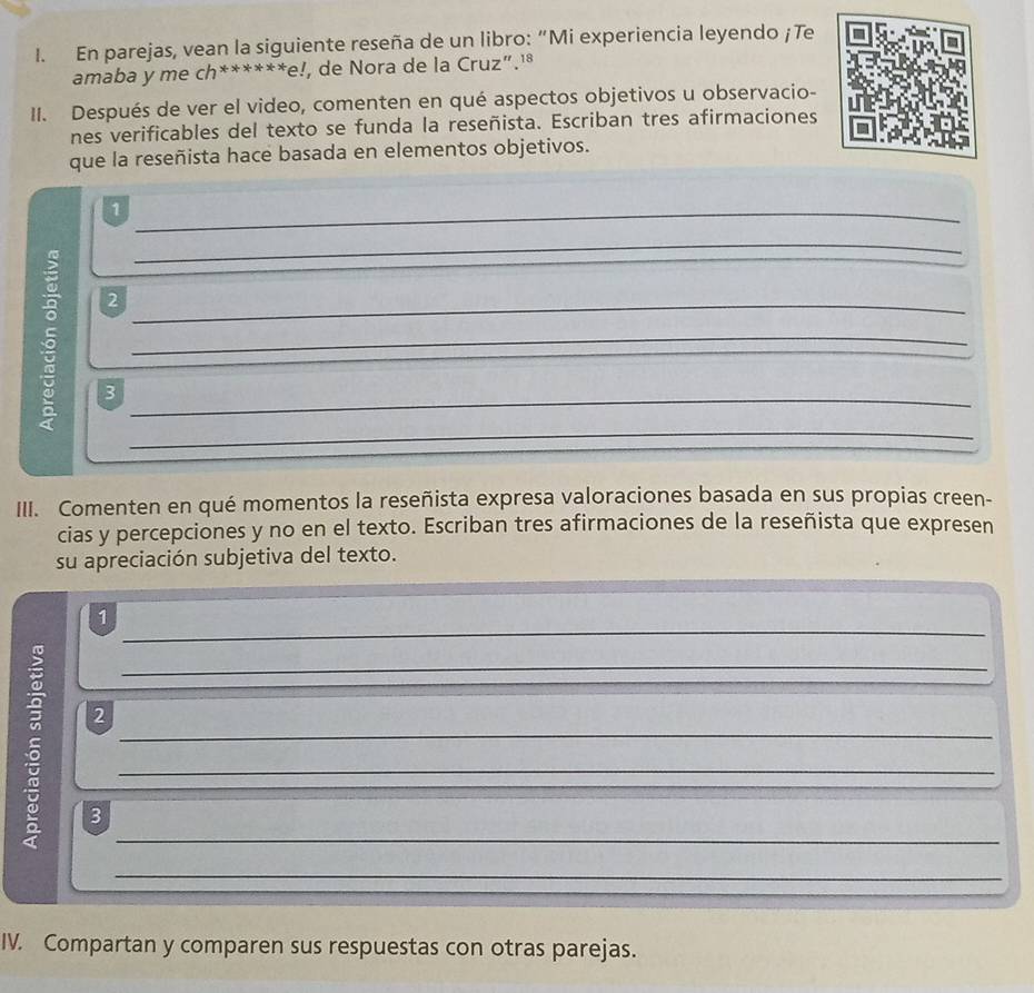 En parejas, vean la siguiente reseña de un libro: “Mi experiencia leyendo ¡Te 
amaba y me ch******e!, de Nora de la Cruz”.¹ª 
II. Después de ver el video, comenten en qué aspectos objetivos u observacio- 
nes verificables del texto se funda la reseñista. Escriban tres afirmaciones 
que la reseñista hace basada en elementos objetivos. 
_1 
_ 
2 
_ 
5 3___ 
III. Comenten en qué momentos la reseñista expresa valoraciones basada en sus propias creen- 
cias y percepciones y no en el texto. Escriban tres afirmaciones de la reseñista que expresen 
su apreciación subjetiva del texto. 
_ 
1 
_ 
_ 
2 
_ 
_ 
3 
_ 
IV. Compartan y comparen sus respuestas con otras parejas.