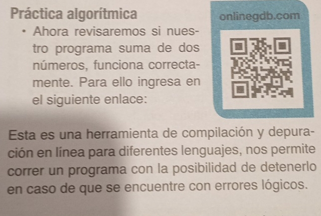 Práctica algorítmica onlinegdb.com 
Ahora revisaremos si nues- 
tro programa suma de dos 
números, funciona correcta- 
mente. Para ello ingresa en 
el siguiente enlace: 
Esta es una herramienta de compilación y depura- 
ción en línea para diferentes lenguajes, nos permite 
correr un programa con la posibilidad de detenerlo 
en caso de que se encuentre con errores lógicos.