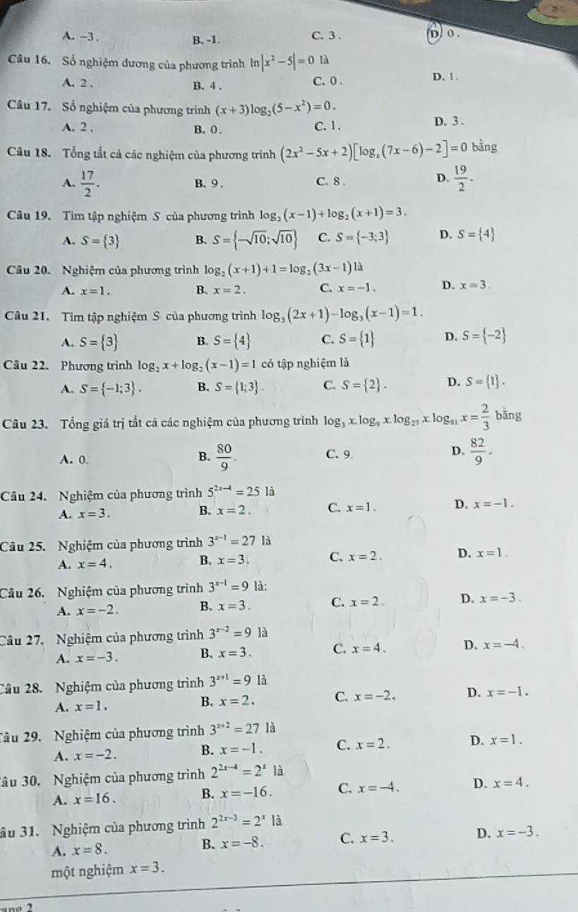 A. -3 . C. 3 . D. 0 .
B. -1.
Câu 16. Số nghiệm dương của phương trình ln |x^2-5|=0 là
A. 2 . B. 4 . C. 0 .
D. 1.
Câu 17. Số nghiệm của phương trình (x+3)log _2(5-x^2)=0.
A. 2 . B. 0 . C. 1. D. 3 .
Câu 18. Tổng tắt cả các nghiệm của phương trình (2x^2-5x+2)[log _x(7x-6)-2]=0 bằng
A.  17/2 . B. 9 . C. 8 .
D.  19/2 .
Câu 19. Tìm tập nghiệm S của phương trình log _2(x-1)+log _2(x+1)=3.
A. S= 3 B. S= -sqrt(10);sqrt(10) C. S= -3;3 D. S= 4
Câu 20. Nghiệm của phương trình log _2(x+1)+1=log _2(3x-1)la
A. x=1. B. x=2. C. x=-1. D. x=3.
Câu 21. Tìm tập nghiệm S của phương trình log _3(2x+1)-log _3(x-1)=1.
A. S= 3 B. S= 4 C. S= 1 D. S= -2
Câu 22. Phương trình log _2x+log _2(x-1)=1co tập nghiệm là
A. S= -1;3 . B. S= 1;3 . C. S= 2 . D. S= 1 .
Câu 23. Tổng giả trị tất cả các nghiệm của phương trình log _3x.log _9xlog _27xlog _81x= 2/3 bing
A. 0. C. 9  82/9 .
B.  80/9 .
D.
Câu 24. Nghiệm của phương trình 5^(2x-4)=251 à
A. x=3. B. x=2. C. x=1. D. x=-1.
Câu 25. Nghiệm của phương trình 3^(x-1)=27 là
A. x=4. B. x=3. C. x=2. D. x=1.
Câu 26. Nghiệm của phương trình 3^(x-1)=9 là:
C. x=2.
D. x=-3.
A. x=-2.
B. x=3.
Câu 27,  Nghiệm của phương trình 3^(x-2)=9 là
C.
A. x=-3.
B. x=3. x=4. D. x=-4.
Câu 28. Nghiệm của phương trình 3^(x+1)=9 là
A. x=1. B. x=2. C. x=-2. D. x=-1.
Câu 29.  Nghiệm của phương trình 3^(x+2)=27 là
C. x=2.
D. x=1.
A. x=-2.
B. x=-1.
âu 30. Nghiệm của phương trình 2^(2x-4)=2^xla
A. x=16. B. x=-16. C. x=-4. D. x=4.
âu 31. Nghiệm của phương trình 2^(2x-3)=2^x là
A. x=8. B. x=-8. C. x=3. D. x=-3.
một nghiệm x=3.