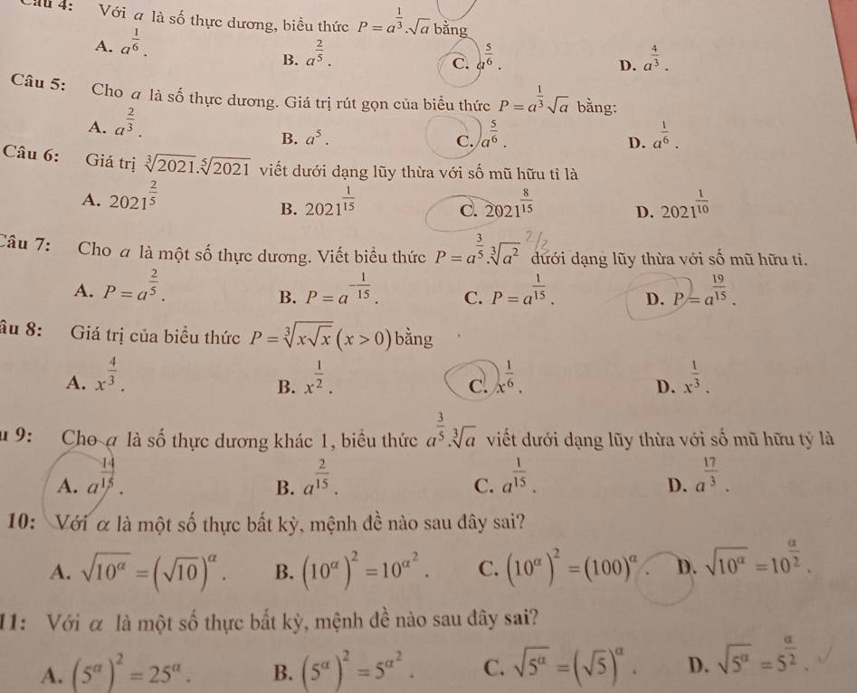 Chu 4: Với a là shat O thực dương, biểu thức P=a^(frac 1)3· sqrt(a)bang
A. a^(frac 1)6.
B. a^(frac 2)5. _ 5/6 . a^(frac 4)3.
C.
D.
Câu 5: Cho a là số thực dương. Giá trị rút gọn của biểu thức P=a^(frac 1)3sqrt(a) bằng:
A. a^(frac 2)3.
B. a^5. C. )a^(frac 5)6. a^(frac 1)6.
D.
Câu 6: Giá trị sqrt[3](2021).sqrt[5](2021) viết dưới dạng lũy thừa với số mũ hữu tỉ là
A. 2021^(frac 2)5 2021^(frac 1)15 2021^(frac 8)15 2021^(frac 1)10
B.
C.
D.
Câu 7: Cho # là một số thực dương. Viết biểu thức P=a^(frac 3)5· sqrt[3](a^2) dưới dạng lũy thừa với số mũ hữu ti.
A. P=a^(frac 2)5. P=a^(-frac 1)15. C. P=a^(frac 1)15. D. P=a^(frac 19)15.
B.
âu 8: Giá trị của biểu thức P=sqrt[3](xsqrt x)(x>0) bằng
A. x^(frac 4)3. x^(frac 1)2. x^(frac 1)6. x^(frac 1)3.
B.
C.
D.
u 9: Cho ợ là số thực dương khác 1, biểu thức a^(frac 3)5· sqrt[3](a) viết dưới dạng lũy thừa với số mũ hữu tỷ là
A. a^(frac 14)15. a^(frac 2)15. a^(frac 1)15. a^(frac 17)3.
B.
C.
D.
10: Với α là một số thực bất kỳ, mệnh đề nào sau đây sai?
A. sqrt(10^(alpha))=(sqrt(10))^alpha . B. (10^(alpha))^2=10^(alpha ^2). C. (10^(alpha))^2=(100)^alpha  D. sqrt(10^a)=10^(frac a)2.
11: Với α là một số thực bất kỳ, mệnh đề nào sau đây sai?
A. (5^(alpha))^2=25^(alpha). B. (5^(alpha))^2=5^(alpha ^2). C. sqrt(5^(alpha))=(sqrt(5))^alpha . D. sqrt(5^a)=5^(frac a)2.