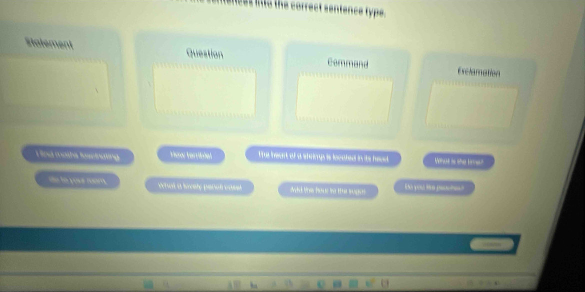 et sentence type. 
Statement Question Command Exclamation 
I ind maths foseinating How terriblel The heart of a shrimp is located in its head. What is the timen 
ie to your roam. What a lovely pencil case Add the four to the sugor Do you lre paoche?