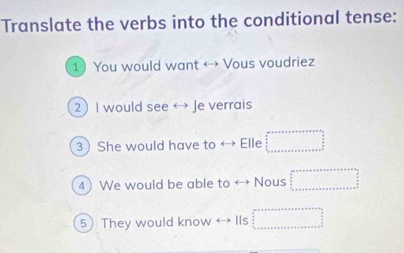 Translate the verbs into the conditional tense:
1 You would want → Vous voudriez
2 I would see ↔ Je verrais
3 She would have to ↔ Elle beginarrayr arr=r* v* s* s* s* s* s  s/5   5 s/2  s=x=s=s* s=s* s=s* s uns endarray
4 We would be able to ↔ Nous beginarrayr ax+a+x+a+x+a+x=a+x=a  a/2   a/2  a+x+a+x+a+x+a+x
5 They would know → Ils beginarrayr ax+a+x+assor+s=x+xs=as frac 3  3/2  ·s  ·s  frac □ endarray 