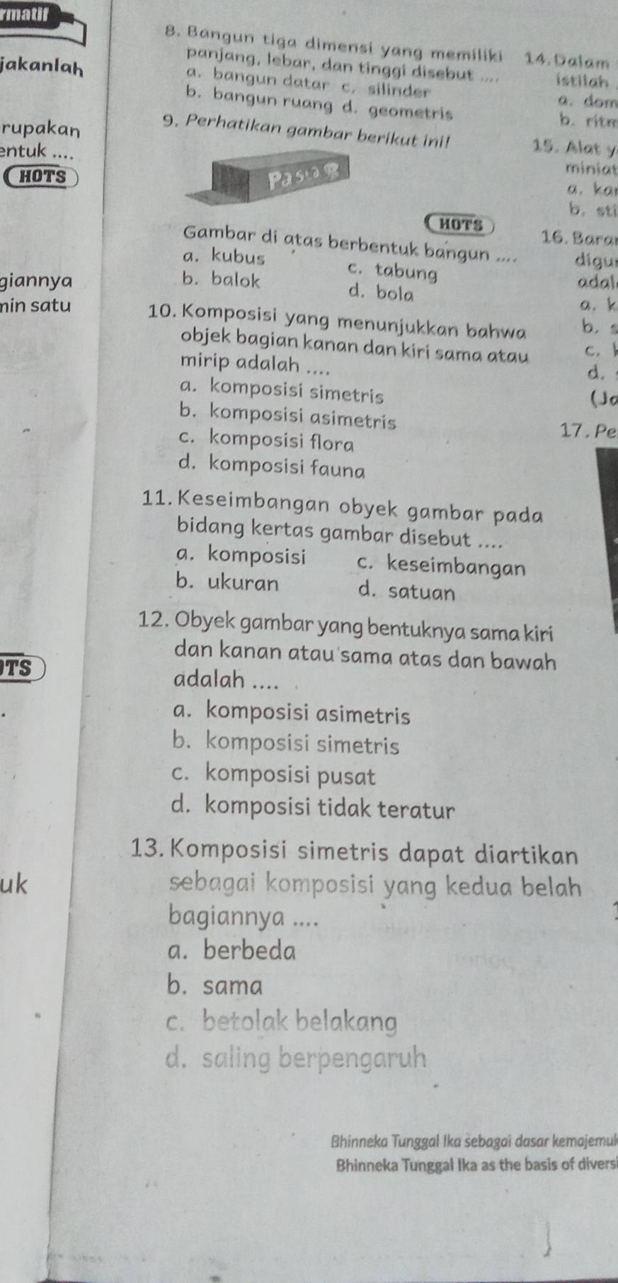 rmatif
8. Bangun tiga dimensi yang memiliki 14. Dalam
panjang, lebar, dan tinggi disebut .... istilah
jakanlah a. bangun datar c. silinder
a. dom
b. bangun ruang d. geometris
rupakan
b. ritm
9. Perhatikan gambar berikut ini! 15. Alat y
entuk ....
miniat
HOTS Pasor a. kar
b. sti
HOTS  16. Bara
Gambar di atas berbentuk bangun .... digur
a. kubus c. tabung
giannya b. balok adal
d. bola
a.k
min satu 10. Komposisi yang menunjukkan bahwa b. s
objek bagian kanan dan kiri sama atau
c. 
mirip adalah ....
d.
a. komposisi simetris
(Jo
b. komposisi asimetris
17 . Pe
c. komposisi flora
d. komposisi fauna
11. Keseimbangan obyek gambar pada
bidang kertas gambar disebut ....
a. komposisi c. keseimbangan
b. ukuran d. satuan
12. Obyek gambar yang bentuknya sama kiri
dan kanan atau sama atas dan bawah
TS
adalah ....
a. komposisi asimetris
b. komposisi simetris
c. komposisi pusat
d. komposisi tidak teratur
13. Komposisi simetris dapat diartikan
uk sebagai komposisi yang kedua belah
bagiannya ....
a. berbeda
b. sama
c. betolak belakang
d. saling berpengaruh
Bhinneka Tunggal Ika sebagai dasar kemajemuk
Bhinneka Tunggal Ika as the basis of divers