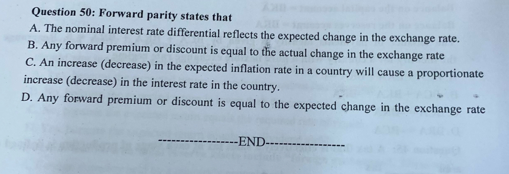 Forward parity states that
A. The nominal interest rate differential reflects the expected change in the exchange rate.
B. Any forward premium or discount is equal to the actual change in the exchange rate
C. An increase (decrease) in the expected inflation rate in a country will cause a proportionate
increase (decrease) in the interest rate in the country.
D. Any forward premium or discount is equal to the expected change in the exchange rate
END