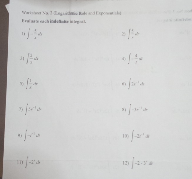 Worksheet No. 2 (Logarithmic Rule and Exponentials) 
Evaluate each indefinite integral. 
1 ) ∈t - 5/x dx ∈t  5/r dr
2) 
3) ∈t  2/x dx 4) ∈t - 4/t dt
5) ∈t  1/x dx ∈t 2s^(-1)ds
6) 
7) ∈t 5r^(-1)dr 8) ∈t -3r^(-1)dr
9) ∈t -t^(-1)dt 10) ∈t -2t^(-1)dt
11) ∈t -2^sds 12) ∈t -2· 3^rdr