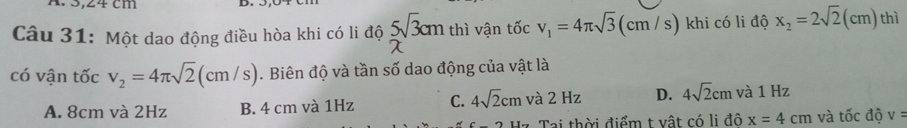 Một dao động điều hòa khi có li độ 5cm thì vận tốc v_1=4π sqrt(3)(cm/s) khi có li độ x_2=2sqrt(2)(cm) thì
có vận tốc v_2=4π sqrt(2)(cm/s). Biên độ và tần số dao động của vật là
C. 4sqrt(2)cm
A. 8cm và 2Hz B. 4 cm và 1Hz và 2 Hz D. 4sqrt(2)cm và 1 Hz
Hz Tai thời điểm t vật có li đô x=4cm và tốc độ v=