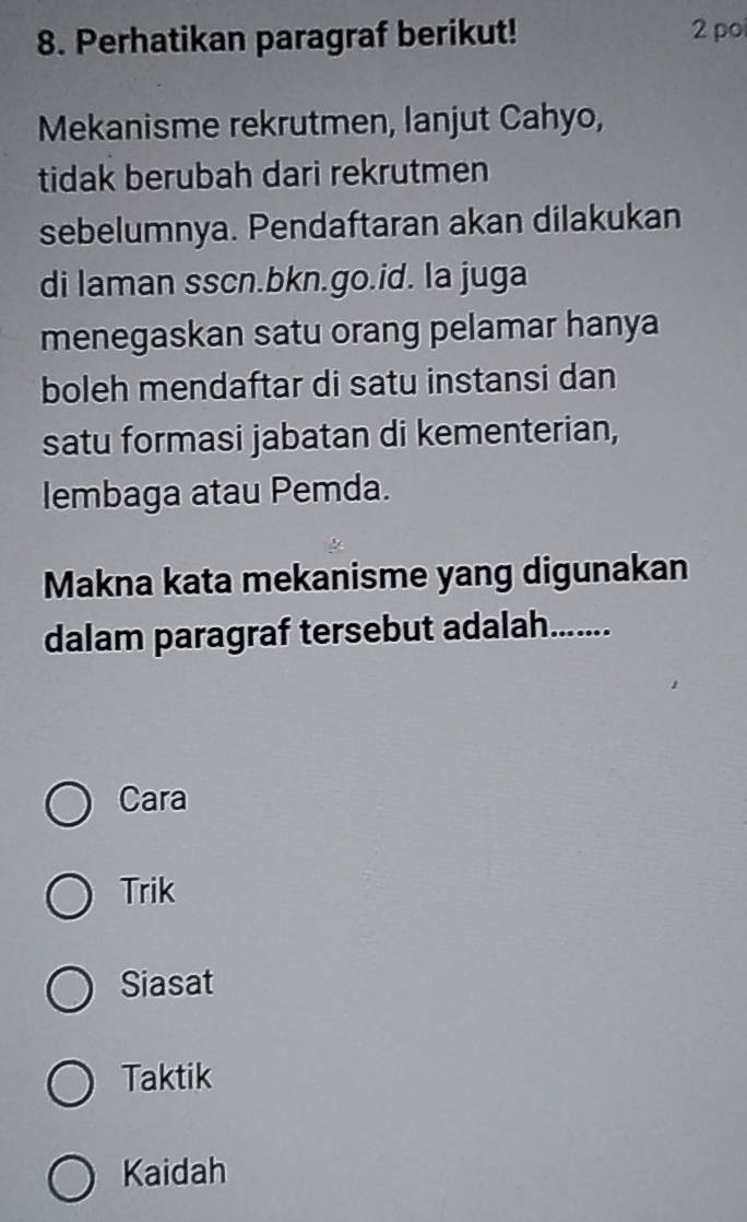 Perhatikan paragraf berikut! 2 po
Mekanisme rekrutmen, lanjut Cahyo,
tidak berubah dari rekrutmen
sebelumnya. Pendaftaran akan dilakukan
di laman sscn.bkn.go.id. la juga
menegaskan satu orang pelamar hanya
boleh mendaftar di satu instansi dan
satu formasi jabatan di kementerian,
lembaga atau Pemda.
Makna kata mekanisme yang digunakan
dalam paragraf tersebut adalah.......
Cara
Trik
Siasat
Taktik
Kaidah