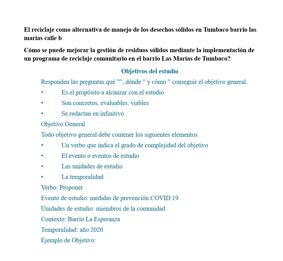 El reciclaje como alternativa de manejo de los desechos sólidos en Tumbaco barrio las 
marías calle b 
Cómo se puede mejorar la gestión de residuos sólidos mediante la implementación de 
un programa de reciclaje comunitario en el barrio Las Marías de Tumbaco? 
Objetivos del estudio 
Responden las preguntas qué '''', dónde '' y cómo '' conseguir el objetivo general. 
Es el propósito a alcanzar con el estudio 
Son concretos, evaluables, viables 
Se redactan en infinitivo 
Objetivo General 
Todo objetivo general debe contener los siguientes elementos 
Un verbo que indica el grado de complejidad del objetivo 
El evento o eventos de estudio 
Las unidades de estudio 
La temporalidad 
Verbo: Proponer 
Evento de estudio: medidas de prevención COVID 19 
Unidades de estudio: miembros de la comunidad 
Contexto: Barrio La Esperanza 
Temporalidad: año 2020 
Ejemplo de Objetivo: