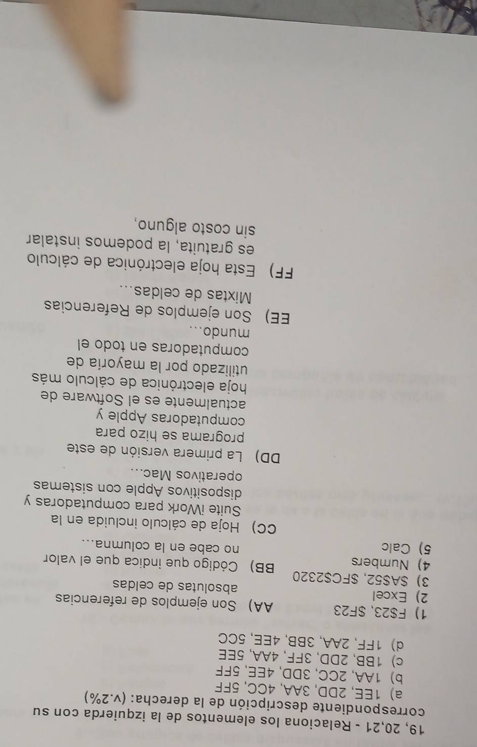 19, 20,21 - Relaciona los elementos de la izquierda con su
correspondiente descripción de la derecha: (v.2%)
a) 1EE, 2DD, 3AA, 4CC, 5FF
b) 1AA, 2CC, 3DD, 4EE, 5FF
c) 1BB, 2DD, 3FF, 4AA, 5EE
d) 1FF, 2AA, 3BB, 4EE, 5CC
1) F $23, $F23 AA) Son ejemplos de referencias
2) Excel absolutas de celdas
3) $A $52, $FC$2320 BB) Código que indica que el valor
4) Numbers
5) Calc no cabe en la columna...
CC) Hoja de cálculo incluida en la
Suite iWork para computadoras y
dispositivos Apple con sistemas
operativos Mac...
DD) La primera versión de este
programa se hizo para
computadoras Apple y
actualmente es el Software de
hoja electrónica de cálculo más
utilizado por la mayoría de
computadoras en todo el
mundo...
EE) Son ejemplos de Referencias
Mixtas de celdas...
FF) Esta hoja electrónica de cálculo
es gratuita, la podemos instalar
sin costo alguno,