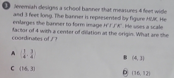 Jeremiah designs a school banner that measures 4 feet wide
and 3 feet long. The banner is represented by figure HUK. He
enlarges the banner to form image H'I'J'K'. He uses a scale
factor of 4 with a center of dilation at the origin. What are the
coordinates of J' 7
A ( 1/4 , 3/4 )
B (4,3)
C (16,3)
D (16,12)