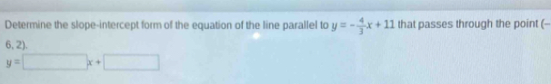 Determine the slope-intercept form of the equation of the line parallel to y=- 4/3 x+11 that passes through the point (
6, 2).
y=□ x+□