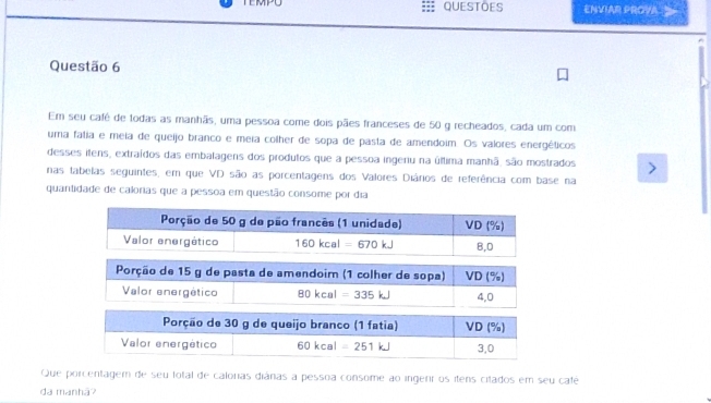 TEMPU QUESTOES ENVIAR PROVA 
Questão 6
Em seu cafê de todas as manhãs, uma pessoa come dois pães franceses de 50 g recheados, cada um com
uma fatia e meia de queijo branco e meia colher de sopa de pasta de amendoim. Os valores energéticos
desses itens, extraídos das embalagens dos produtos que a pessoa ingenu na última manhã, são mostrados
nas tabelas seguintes, em que VD são as porcentagens dos Valores Diários de referência com base na
quantidade de calorias que a pessoa em questão consome por dia
80kcal =335kJ 4,0
Porção de 30 g de queijo branco (1 fatia) VD (%)
Valor energético 60kcal=251kJ 3,0
Que porcentagem de seu fotal de calorias diánas a pessoa consome ao ingerr os itens citados em seu café
da manhã?