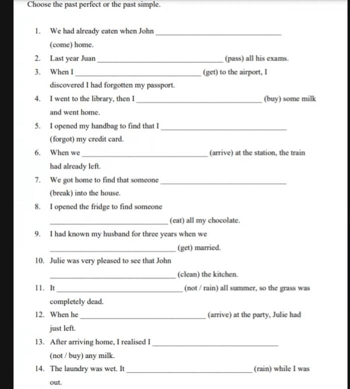 Choose the past perfect or the past simple. 
1. We had already eaten when John_ 
(come) home. 
2. Last year Juan _(pass) all his exams. 
3. When I_ (get) to the airport, I 
discovered I had forgotten my passport. 
4. I went to the library, then I _(buy) some milk 
and went home. 
5. I opened my handbag to find that I_ 
(forgot) my credit card. 
6. When we _(arrive) at the station, the train 
had already left. 
7. We got home to find that someone_ 
(break) into the house. 
8. I opened the fridge to find someone 
_(eat) all my chocolate. 
9. I had known my husband for three years when we 
_(get) married. 
10. Julie was very pleased to see that John 
_(clean) the kitchen. 
11. It_ (not / rain) all summer, so the grass was 
completely dead. 
12. When he _(arrive) at the party, Julie had 
just left. 
13. After arriving home, I realised I_ 
(not / buy) any milk. 
14. The laundry was wet. It _(rain) while I was 
out.