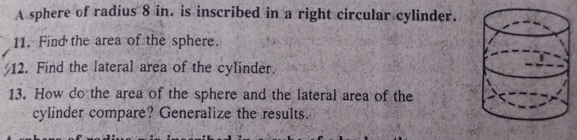 A sphere of radius 8 in. is inscribed in a right circular cylinder. 
11. Find the area of the sphere. 
12. Find the lateral area of the cylinder. 
13. How do the area of the sphere and the lateral area of the 
cylinder compare? Generalize the results.