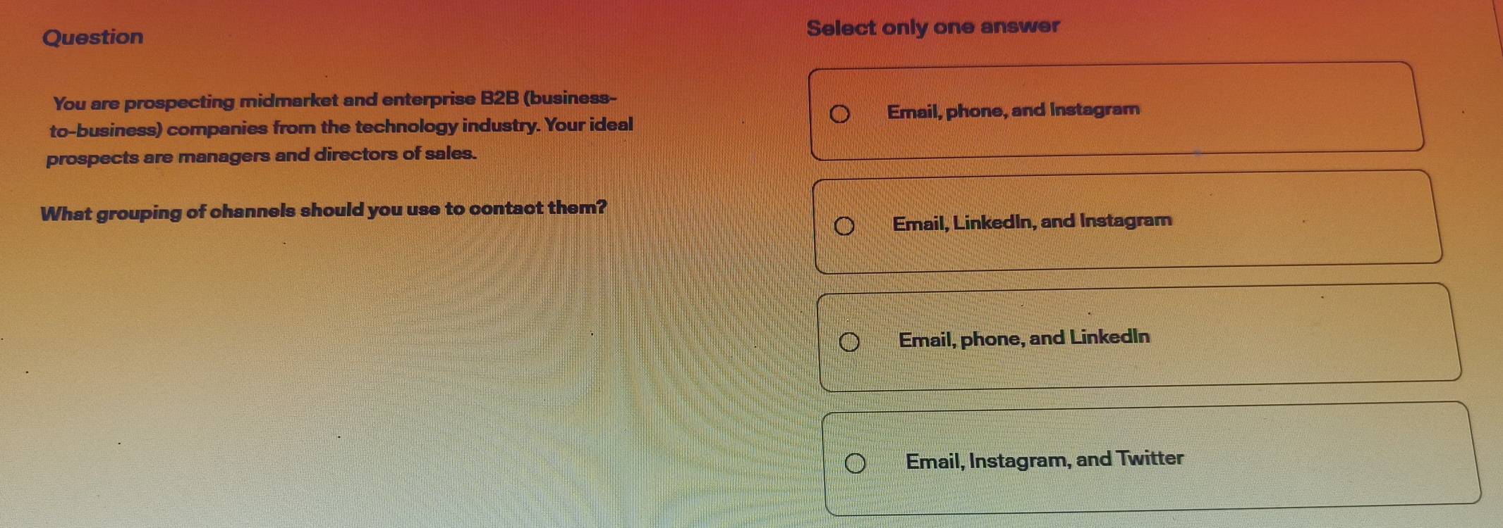 Question Select only one answer
You are prospecting midmarket and enterprise B2B (business-
Email, phone, and Instagram
to-business) companies from the technology industry. Your ideal
prospects are managers and directors of sales.
What grouping of channels should you use to contact them?
Email, LinkedIn, and Instagram
Email, phone, and Linkedln
Email, Instagram, and Twitter