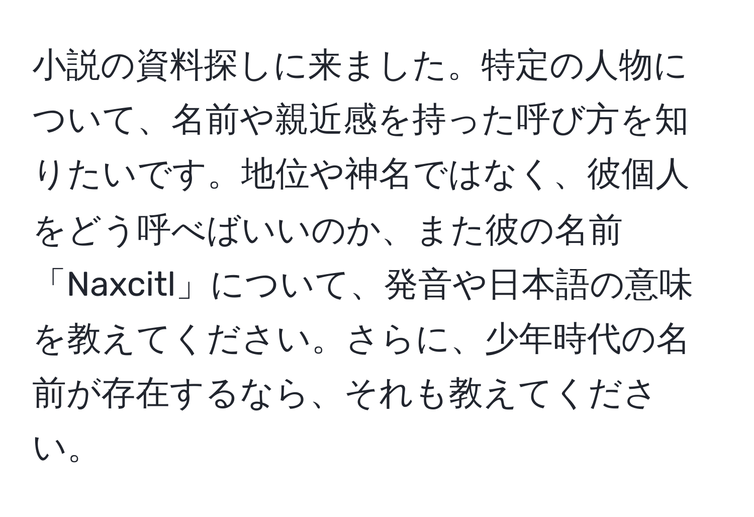 小説の資料探しに来ました。特定の人物について、名前や親近感を持った呼び方を知りたいです。地位や神名ではなく、彼個人をどう呼べばいいのか、また彼の名前「Naxcitl」について、発音や日本語の意味を教えてください。さらに、少年時代の名前が存在するなら、それも教えてください。