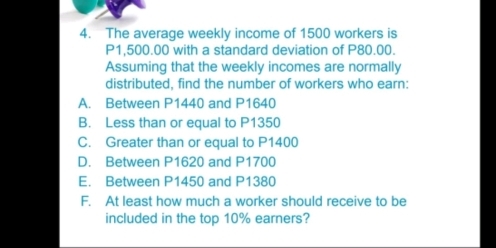 The average weekly income of 1500 workers is
P1,500.00 with a standard deviation of P80.00.
Assuming that the weekly incomes are normally
distributed, find the number of workers who earn:
A. Between P1440 and P1640
B. Less than or equal to P1350
C. Greater than or equal to P1400
D. Between P1620 and P1700
E. Between P1450 and P1380
F. At least how much a worker should receive to be
included in the top 10% earners?