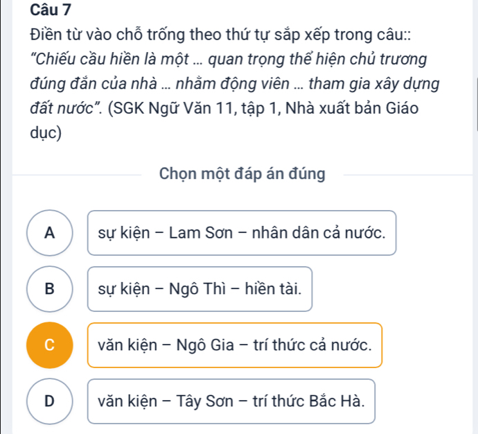 Điền từ vào chỗ trống theo thứ tự sắp xếp trong câu::
'Chiếu cầu hiền là một ... quan trọng thể hiện chủ trương
đúng đắn của nhà ... nhằm động viên ... tham gia xây dựng
đất nước". (SGK Ngữ Văn 11, tập 1, Nhà xuất bản Giáo
dục)
Chọn một đáp án đúng
A sự kiện - Lam Sơn - nhân dân cả nước.
B sự kiện - Ngô Thì - hiền tài.
C văn kiện - Ngô Gia - trí thức cả nước.
D văn kiện - Tây Sơn - trí thức Bắc Hà.