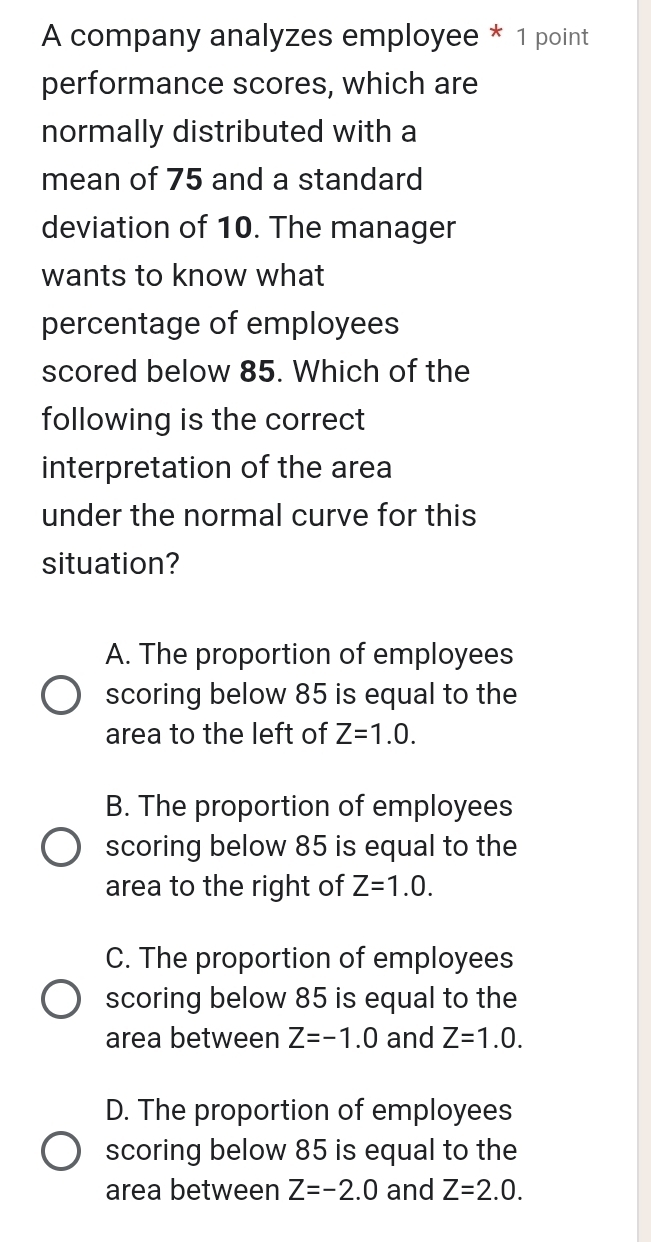 A company analyzes employee * 1 point
performance scores, which are
normally distributed with a
mean of 75 and a standard
deviation of 10. The manager
wants to know what
percentage of employees
scored below 85. Which of the
following is the correct
interpretation of the area
under the normal curve for this
situation?
A. The proportion of employees
scoring below 85 is equal to the
area to the left of Z=1.0.
B. The proportion of employees
scoring below 85 is equal to the
area to the right of Z=1.0.
C. The proportion of employees
scoring below 85 is equal to the
area between Z=-1.0 and Z=1.0.
D. The proportion of employees
scoring below 85 is equal to the
area between Z=-2.0 and Z=2.0.