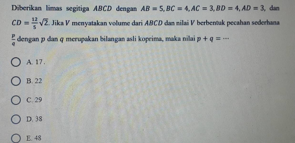 Diberikan limas segitiga ABCD dengan AB=5, BC=4, AC=3, BD=4, AD=3 , dan
CD= 12/5 sqrt(2). Jika V menyatakan volume dari ABCD dan nilai V berbentuk pecahan sederhana
 p/q  dengan p dan q merupakan bilangan asli koprima, maka nilai p+q=·s
A. 17.
B. 22
C. 29
D. 38
E. 48