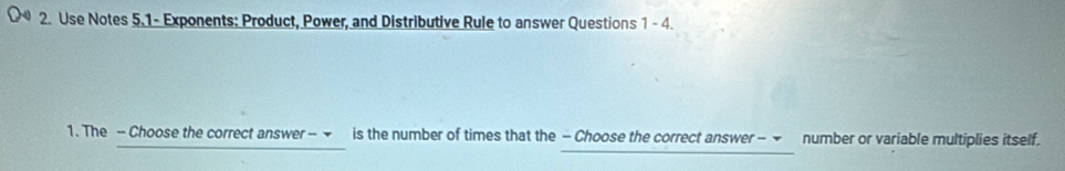 Use Notes 5.1- Exponents: Product, Power, and Distributive Rule to answer Questions 1-4 
1. The - Choose the correct answer - ▼ is the number of times that the - Choose the correct answer - ▼ number or variable multiplies itself.