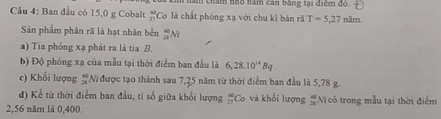 năm chám nhó năm cản bảng tại điểm đo. 
Câu 4: Ban đầu có 15,0 g Cobalt  60/27  Co là chất phóng xạ với chu kì bán rã T=5,27ni m. 
Sản phẩm phân rã là hạt nhân bền _(28)^(60)Ni
a) Tia phóng xạ phát ra là tia B. 
b) Độ phóng xạ của mẫu tại thời điểm ban đầu là 6,28.10^(14)Bq. 
c) Khối lượng beginarrayr 60 28endarray N được tạo thành sau 7,25 năm từ thời điểm ban đầu là 5,78 g. 
d) Kể từ thời điểm ban đầu, tỉ số giữa khối lượng _(27)^(60)Co và khối lượng #Nĩ có trong mẫu tại thời điểm
2,56 năm là 0,400.