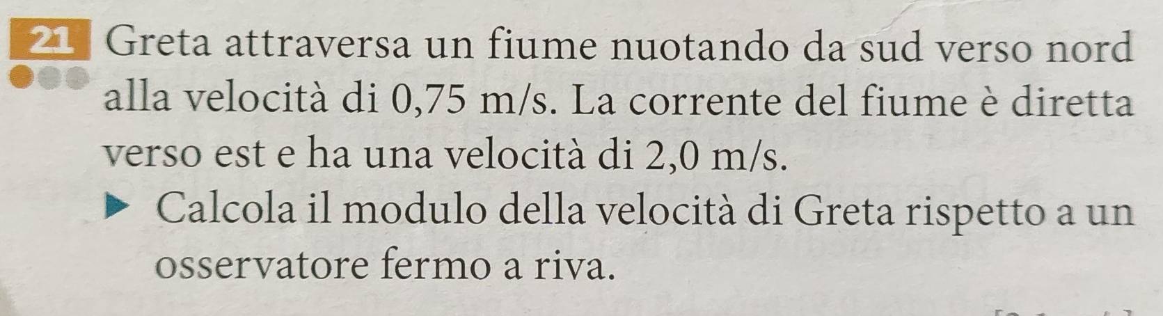 Greta attraversa un fiume nuotando da sud verso nord 
alla velocità di 0,75 m/s. La corrente del fiume è diretta 
verso est e ha una velocità di 2,0 m/s. 
Calcola il modulo della velocità di Greta rispetto a un 
osservatore fermo a riva.