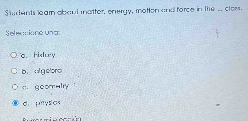 Students learn about matter, energy, motion and force in the ... class.
Seleccione una:
`` a. history
b. algebra
c. geometry
d. physics
Borrar mi elección