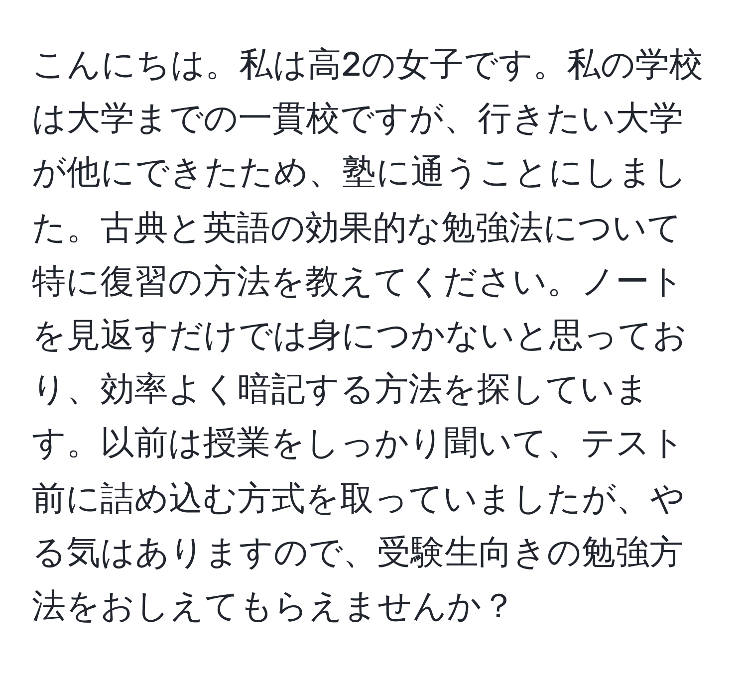 こんにちは。私は高2の女子です。私の学校は大学までの一貫校ですが、行きたい大学が他にできたため、塾に通うことにしました。古典と英語の効果的な勉強法について特に復習の方法を教えてください。ノートを見返すだけでは身につかないと思っており、効率よく暗記する方法を探しています。以前は授業をしっかり聞いて、テスト前に詰め込む方式を取っていましたが、やる気はありますので、受験生向きの勉強方法をおしえてもらえませんか？