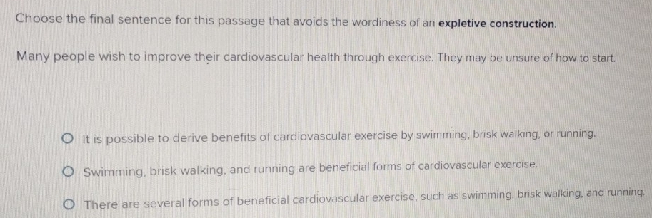 Choose the final sentence for this passage that avoids the wordiness of an expletive construction.
Many people wish to improve their cardiovascular health through exercise. They may be unsure of how to start.
It is possible to derive benefits of cardiovascular exercise by swimming, brisk walking, or running.
Swimming, brisk walking, and running are beneficial forms of cardiovascular exercise.
There are several forms of beneficial cardiovascular exercise, such as swimming, brisk walking, and running.