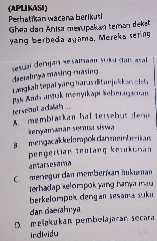 (APLIKASI)
Perhatikan wacana berikut!
Ghea dan Anisa merupakan teman dekat
yang berbeda agama. Mereka sering
sesual dengan kesamāan suku dan asal 
daerahnya masing-masing
Langkah tepat yang harus ditunjukkan oleh
Pak Andi untuk menyikapi keberagaman
tersebut adalah ....
A. membiarkan hal tersebut demi
kenyamanan semua siswa
B. mengacak kelompok dan memberikan
pengertian tentang kerukunan
antarsesama
C. menegur dan memberikan hukuman
terhadap kelompok yang hanya mau
berkelompok dengan sesama suku
dan daerahnya
D. melakukan pembelajaran secara
individu