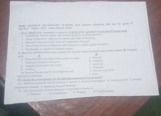 BORI GENERAL SECONDARY SCHOOL, first semester chemistry first test for grade 9^(th)
2017E.C Value - 10%. Time allowed -1/4hr
t Weite TRUE if the statement is correct or FALSE if the statement is incorrect (1/2 point each)
1. A particular kind of matter with uniform property is called sabstance.
2. Scope of chemistry indicates the depth and width of chemistry.
3. Physical Chemistry is the study of composition of matter.
4. The overlap between Medicine and Chemistry is called clinical chemistry.
5 Psychology is a branch of natural science.
H. Match the statement listed under column ''A'' with the correct description listed under column ''B'' (1/2point
B
each A. Pesticide
6. Drug that kills unwanted plants grows in crops
7. Chemical that used to kill pests B. Herbicide
8 Substance that used to kill insects C. Insecticide
9. Fertilizer
10. Prevent Disease case by microorganism and D. Fungicide E. Increase crops yield
Decrease preductivity F. Virus
II. Choose the correct answer for the following statement (1/2 point each) (
I1. Which one is nor the role of chemistry in society? A. Keeping food hygiene B. Food production C. Produce
construction material D. preparing drug and Medicine
12. The characteristic of every substance in University is known as _?
A. Structure B. Composition C. Property D. Transformation.